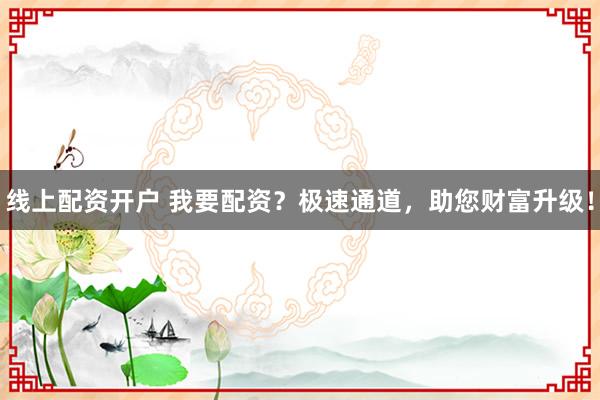 线上配资开户 我要配资？极速通道，助您财富升级！