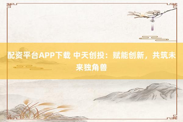 配资平台APP下载 中天创投：赋能创新，共筑未来独角兽