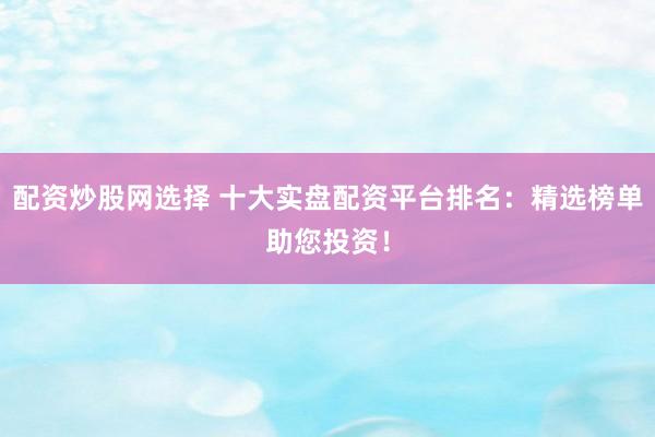 配资炒股网选择 十大实盘配资平台排名：精选榜单助您投资！