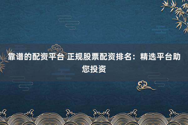 靠谱的配资平台 正规股票配资排名：精选平台助您投资