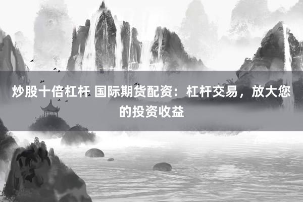 炒股十倍杠杆 国际期货配资：杠杆交易，放大您的投资收益