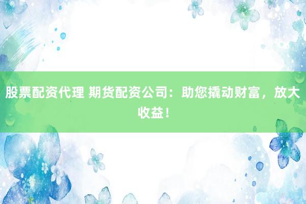 股票配资代理 期货配资公司：助您撬动财富，放大收益！