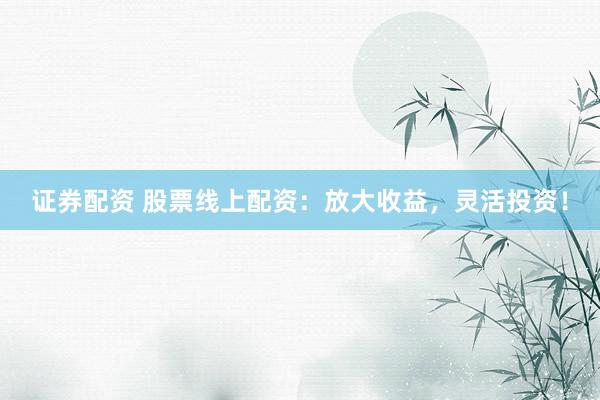证券配资 股票线上配资：放大收益，灵活投资！