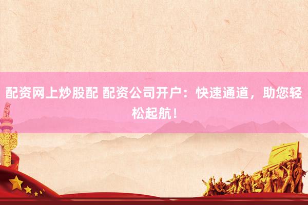 配资网上炒股配 配资公司开户：快速通道，助您轻松起航！