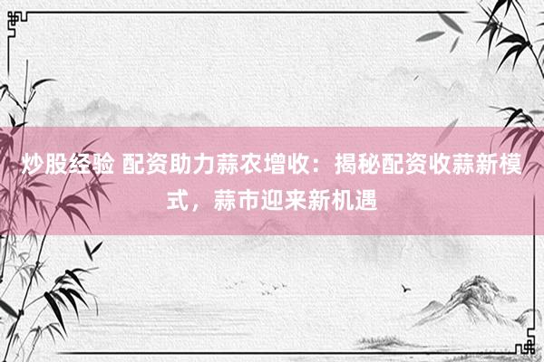 炒股经验 配资助力蒜农增收：揭秘配资收蒜新模式，蒜市迎来新机遇