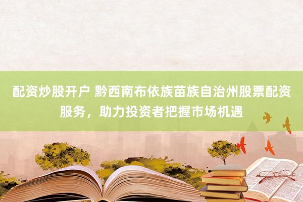 配资炒股开户 黔西南布依族苗族自治州股票配资服务，助力投资者把握市场机遇