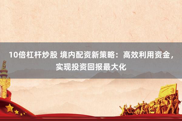 10倍杠杆炒股 境内配资新策略：高效利用资金，实现投资回报最大化