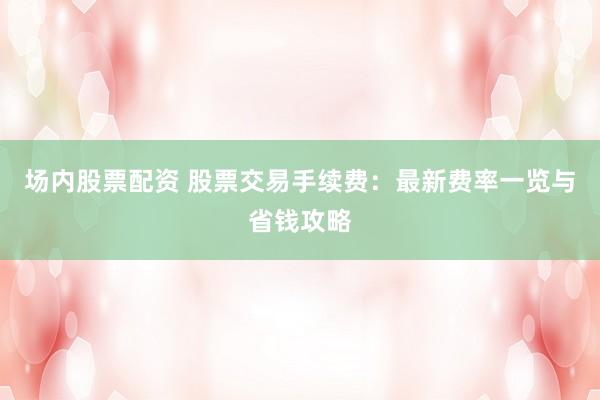 场内股票配资 股票交易手续费：最新费率一览与省钱攻略