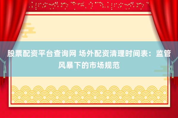 股票配资平台查询网 场外配资清理时间表：监管风暴下的市场规范