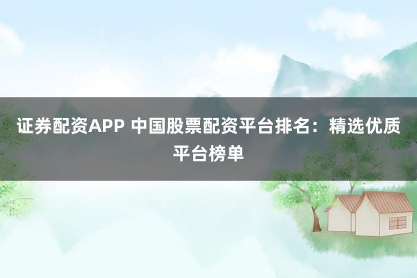 证券配资APP 中国股票配资平台排名：精选优质平台榜单
