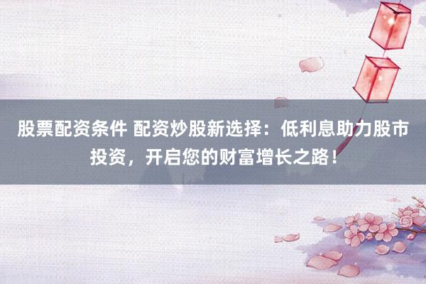 股票配资条件 配资炒股新选择：低利息助力股市投资，开启您的财富增长之路！