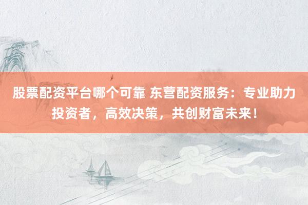 股票配资平台哪个可靠 东营配资服务：专业助力投资者，高效决策，共创财富未来！