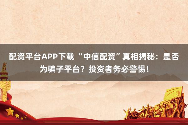 配资平台APP下载 “中信配资”真相揭秘：是否为骗子平台？投资者务必警惕！