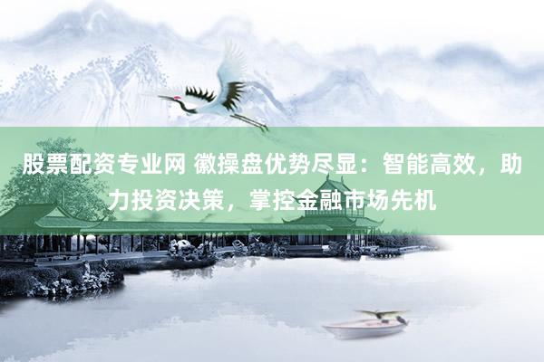 股票配资专业网 徽操盘优势尽显：智能高效，助力投资决策，掌控金融市场先机