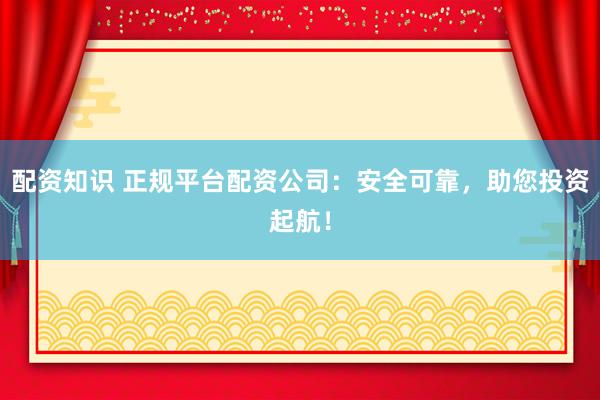 配资知识 正规平台配资公司：安全可靠，助您投资起航！