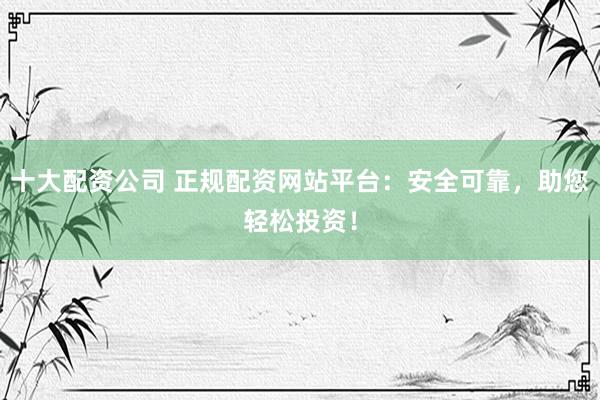 十大配资公司 正规配资网站平台：安全可靠，助您轻松投资！