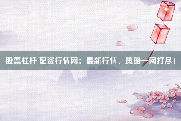 股票杠杆 配资行情网：最新行情、策略一网打尽！