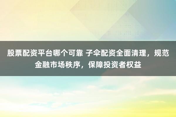 股票配资平台哪个可靠 子伞配资全面清理，规范金融市场秩序，保障投资者权益