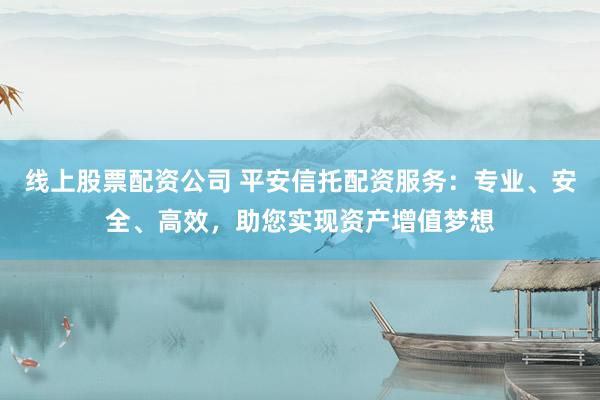 线上股票配资公司 平安信托配资服务：专业、安全、高效，助您实现资产增值梦想