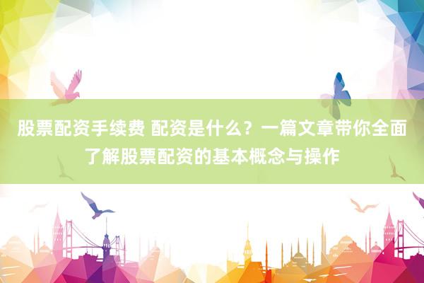 股票配资手续费 配资是什么？一篇文章带你全面了解股票配资的基本概念与操作