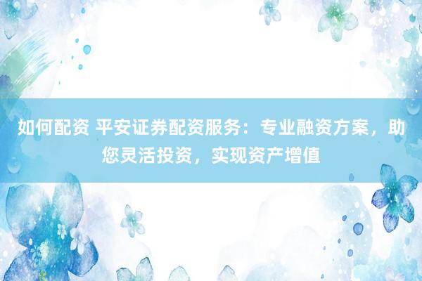 如何配资 平安证券配资服务：专业融资方案，助您灵活投资，实现资产增值