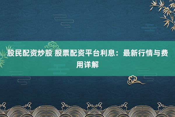 股民配资炒股 股票配资平台利息：最新行情与费用详解