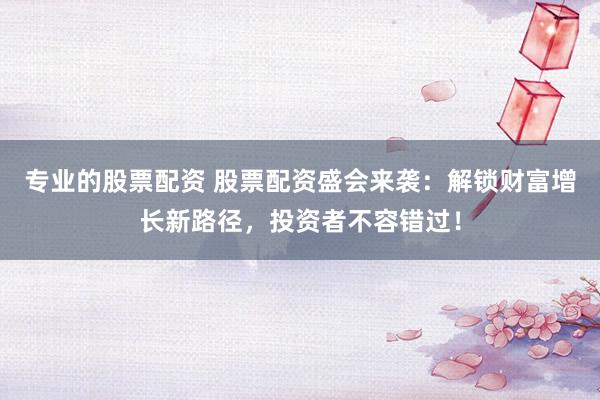 专业的股票配资 股票配资盛会来袭：解锁财富增长新路径，投资者不容错过！