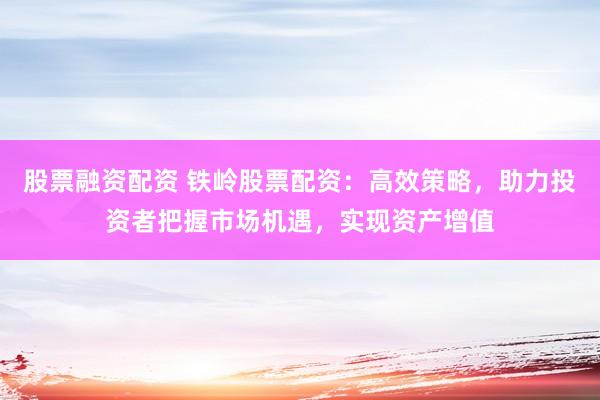 股票融资配资 铁岭股票配资：高效策略，助力投资者把握市场机遇，实现资产增值