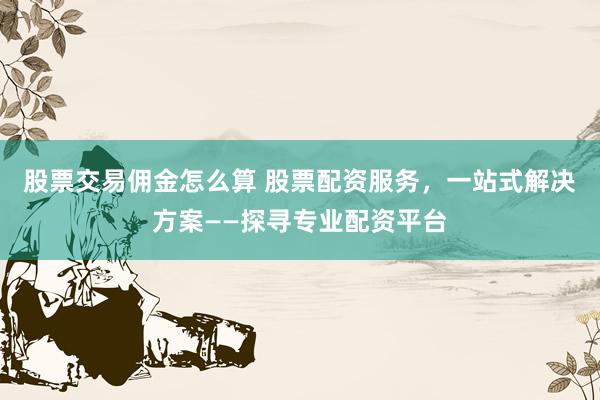 股票交易佣金怎么算 股票配资服务，一站式解决方案——探寻专业配资平台