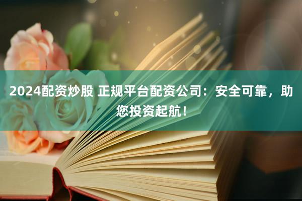 2024配资炒股 正规平台配资公司：安全可靠，助您投资起航！