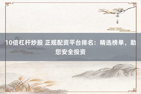 10倍杠杆炒股 正规配资平台排名：精选榜单，助您安全投资