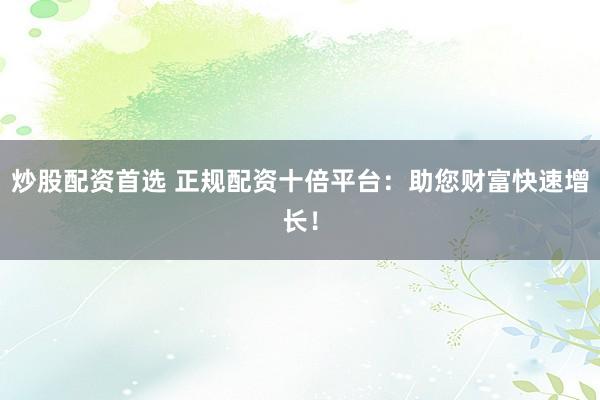 炒股配资首选 正规配资十倍平台：助您财富快速增长！