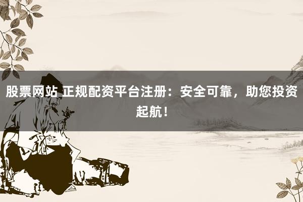 股票网站 正规配资平台注册：安全可靠，助您投资起航！