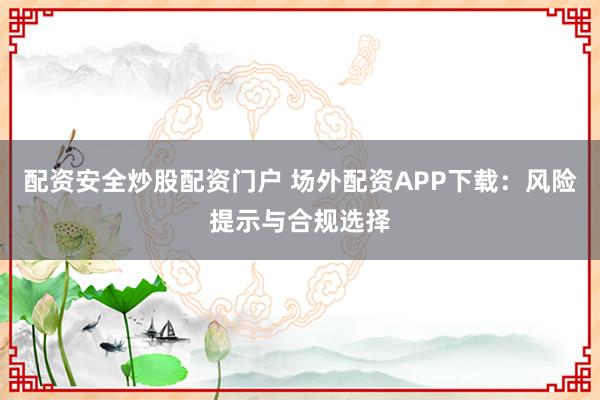 配资安全炒股配资门户 场外配资APP下载：风险提示与合规选择