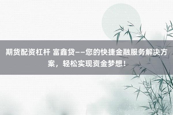 期货配资杠杆 富鑫贷——您的快捷金融服务解决方案，轻松实现资金梦想！