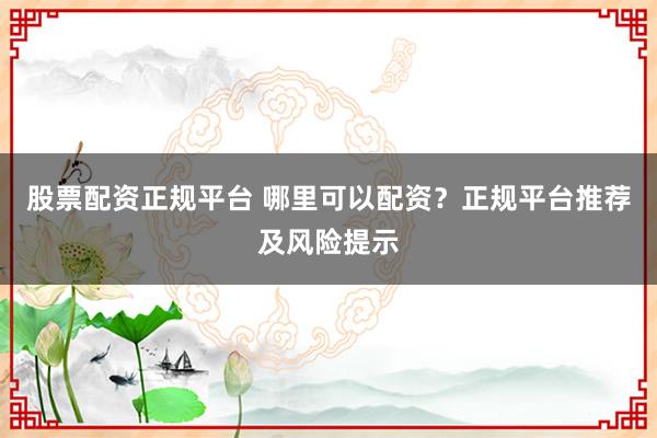 股票配资正规平台 哪里可以配资？正规平台推荐及风险提示