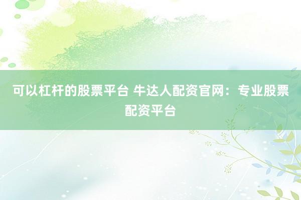 可以杠杆的股票平台 牛达人配资官网：专业股票配资平台