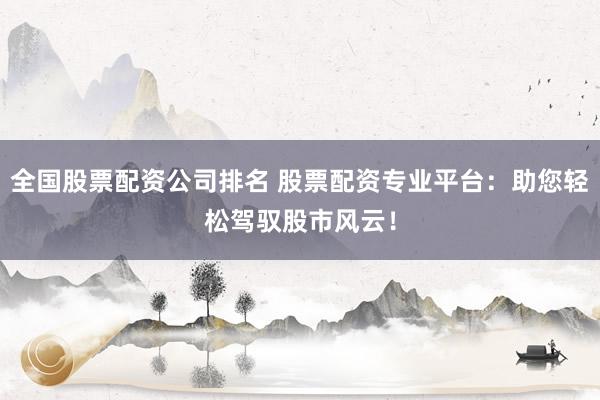 全国股票配资公司排名 股票配资专业平台：助您轻松驾驭股市风云！