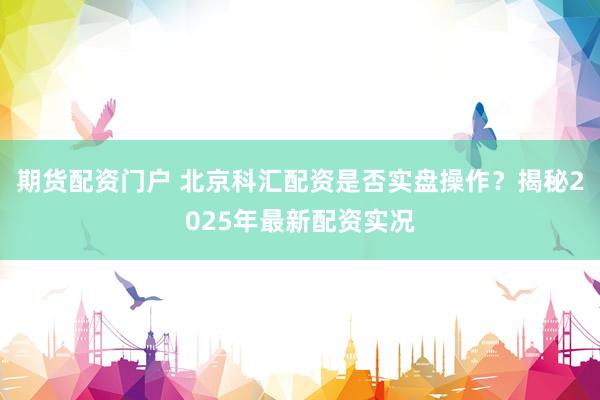 期货配资门户 北京科汇配资是否实盘操作？揭秘2025年最新配资实况