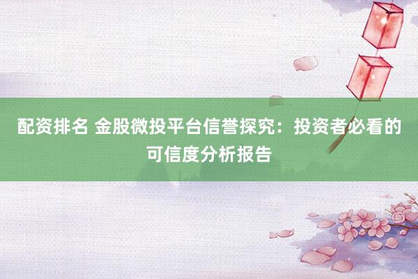 配资排名 金股微投平台信誉探究：投资者必看的可信度分析报告