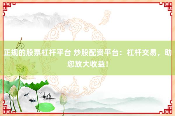 正规的股票杠杆平台 炒股配资平台：杠杆交易，助您放大收益！