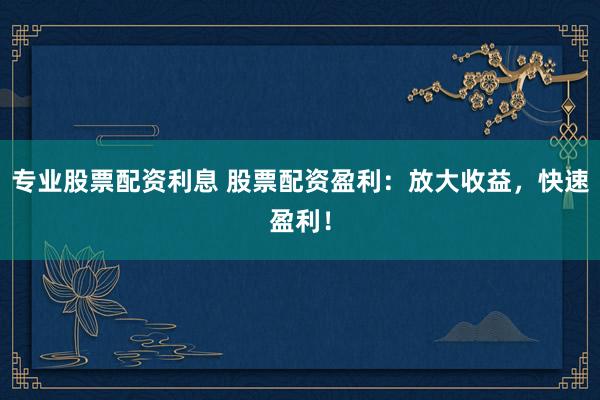 专业股票配资利息 股票配资盈利：放大收益，快速盈利！