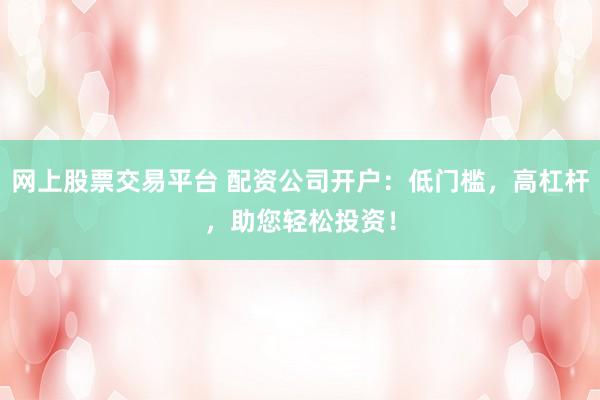 网上股票交易平台 配资公司开户：低门槛，高杠杆，助您轻松投资！