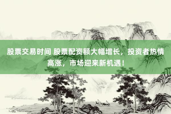 股票交易时间 股票配资额大幅增长，投资者热情高涨，市场迎来新机遇！