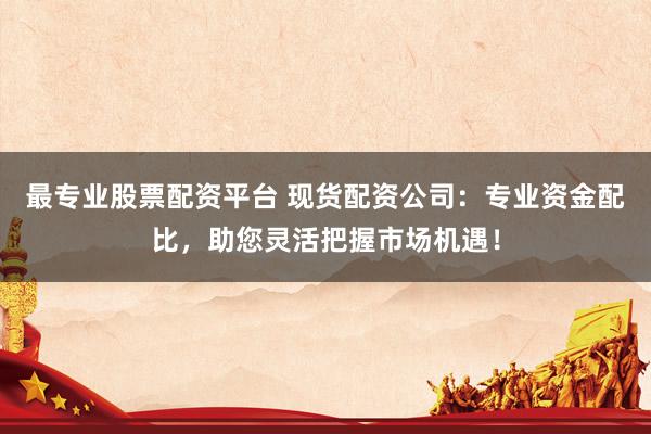 最专业股票配资平台 现货配资公司：专业资金配比，助您灵活把握市场机遇！