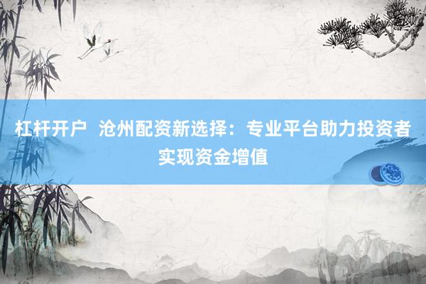 杠杆开户  沧州配资新选择：专业平台助力投资者实现资金增值