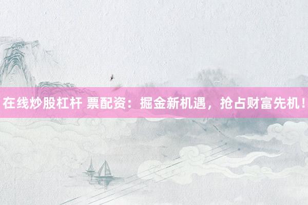 在线炒股杠杆 票配资：掘金新机遇，抢占财富先机！
