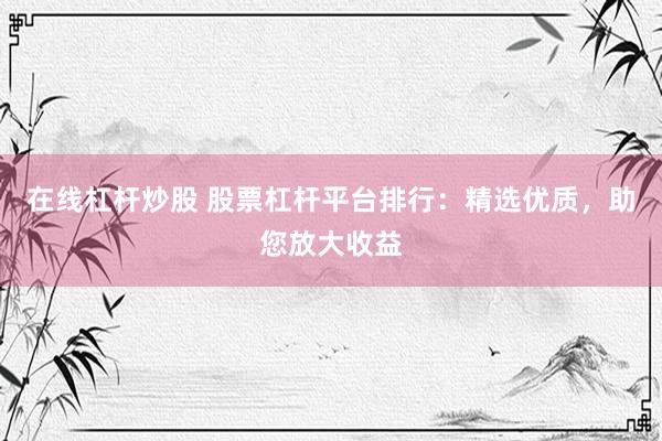 在线杠杆炒股 股票杠杆平台排行：精选优质，助您放大收益