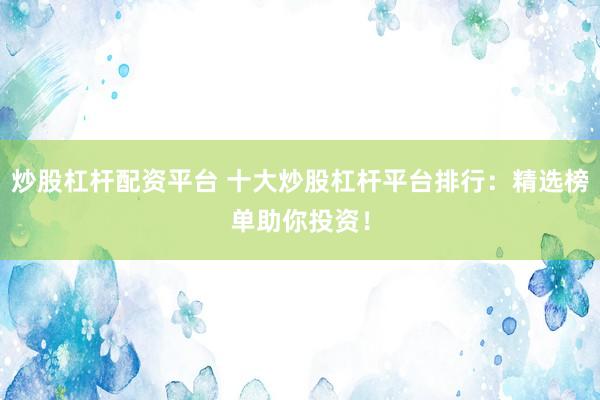 炒股杠杆配资平台 十大炒股杠杆平台排行：精选榜单助你投资！