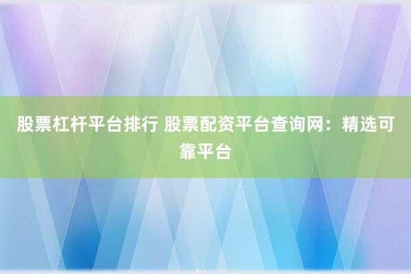 股票杠杆平台排行 股票配资平台查询网：精选可靠平台